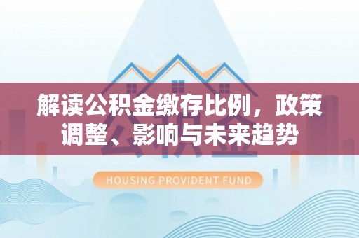 莱芜解读公积金缴存比例，政策调整、影响与未来趋势