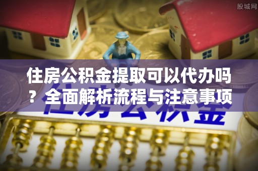 莱芜住房公积金提取可以代办吗？全面解析流程与注意事项