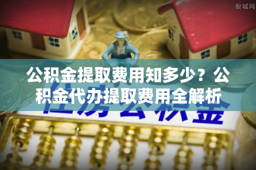 莱芜公积金提取费用知多少？公积金代办提取费用全解析