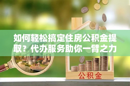 莱芜如何轻松搞定住房公积金提取？代办服务助你一臂之力