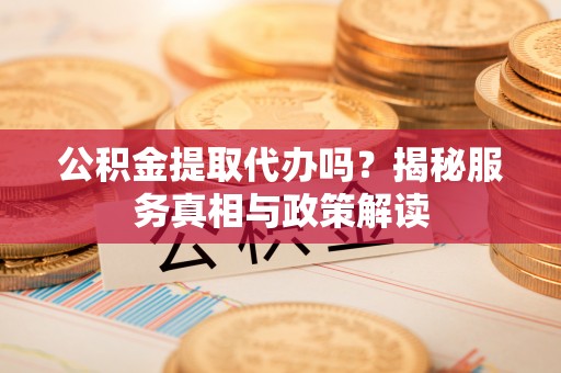 莱芜公积金提取代办吗？揭秘服务真相与政策解读