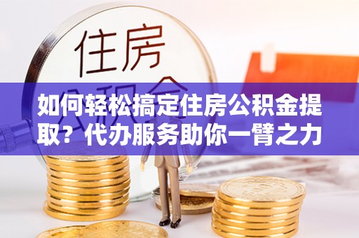 莱芜如何轻松搞定住房公积金提取？代办服务助你一臂之力