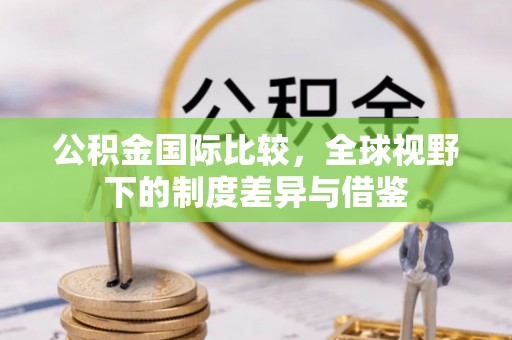 莱芜公积金国际比较，全球视野下的制度差异与借鉴