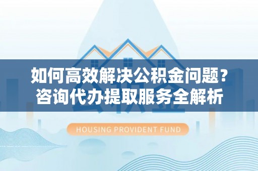 莱芜如何高效解决公积金问题？咨询代办提取服务全解析