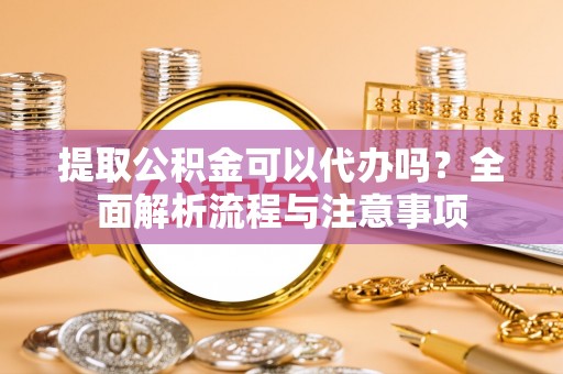 莱芜提取公积金可以代办吗？全面解析流程与注意事项