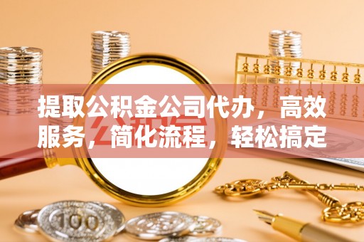 莱芜提取公积金公司代办，高效服务，简化流程，轻松搞定资金难题