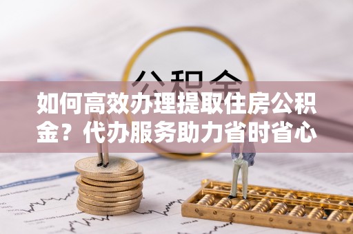 莱芜如何高效办理提取住房公积金？代办服务助力省时省心