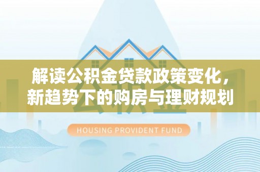 莱芜解读公积金贷款政策变化，新趋势下的购房与理财规划