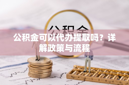 莱芜公积金可以代办提取吗？详解政策与流程