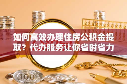 莱芜如何高效办理住房公积金提取？代办服务让你省时省力