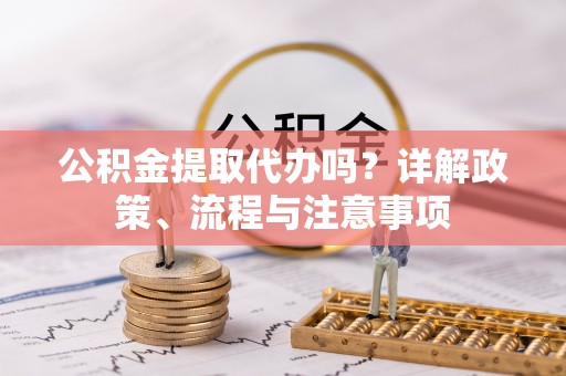莱芜公积金提取代办吗？详解政策、流程与注意事项