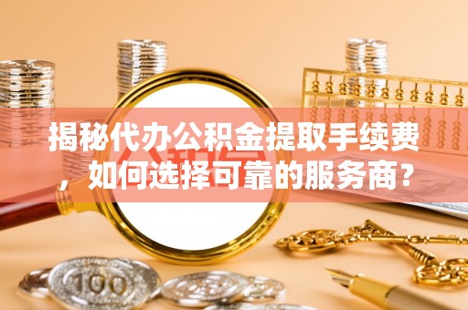 莱芜揭秘代办公积金提取手续费，如何选择可靠的服务商？