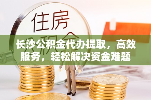 莱芜长沙公积金代办提取，高效服务，轻松解决资金难题