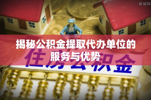 莱芜揭秘公积金提取代办单位的服务与优势
