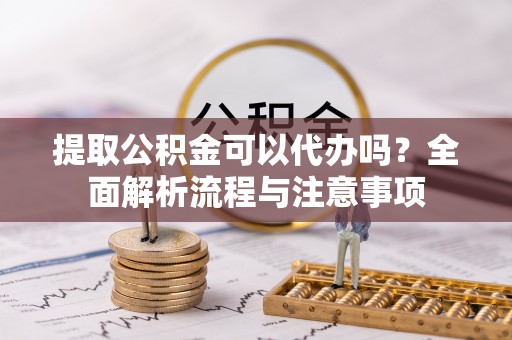 莱芜提取公积金可以代办吗？全面解析流程与注意事项