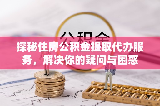莱芜探秘住房公积金提取代办服务，解决你的疑问与困惑