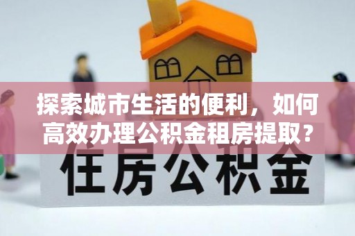 莱芜探索城市生活的便利，如何高效办理公积金租房提取？