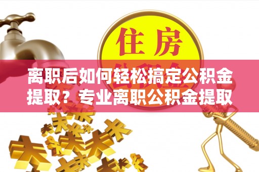 莱芜离职后如何轻松搞定公积金提取？专业离职公积金提取代办服务来帮你