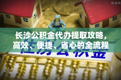 莱芜长沙公积金代办提取攻略，高效、便捷、省心的全流程解析