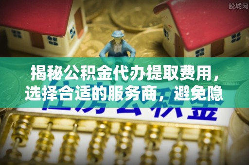莱芜揭秘公积金代办提取费用，选择合适的服务商，避免隐性收费
