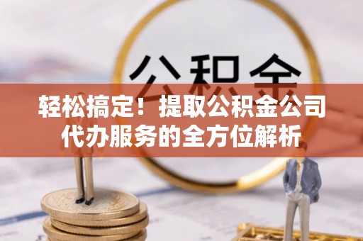 莱芜轻松搞定！提取公积金公司代办服务的全方位解析