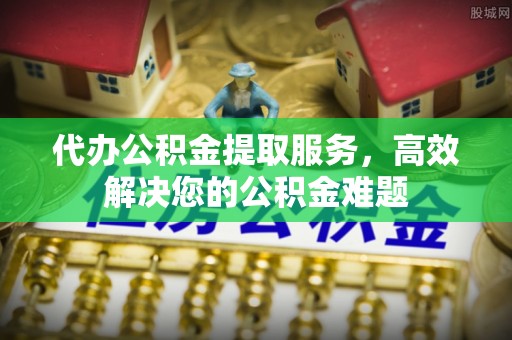 莱芜代办公积金提取服务，高效解决您的公积金难题