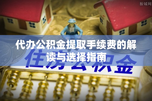 莱芜代办公积金提取手续费的解读与选择指南